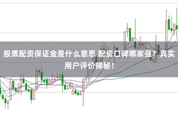 股票配资保证金是什么意思 配资口碑哪家强？真实用户评价揭秘！