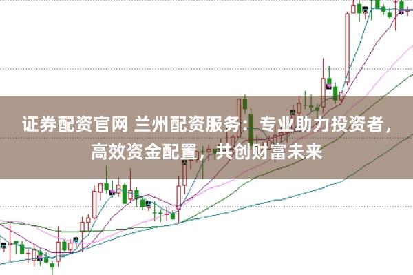 证券配资官网 兰州配资服务：专业助力投资者，高效资金配置，共创财富未来