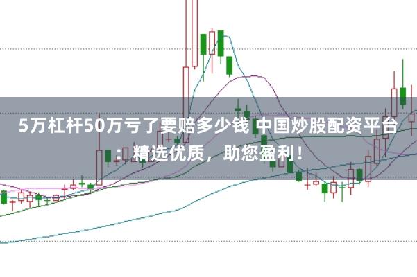 5万杠杆50万亏了要赔多少钱 中国炒股配资平台：精选优质，助您盈利！