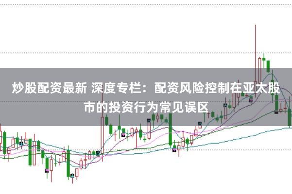 炒股配资最新 深度专栏：配资风险控制在亚太股市的投资行为常见误区